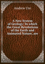 A New System of Geology: In which the Great Revolutions of the Earth and Animated Nature, are