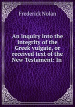 An inquiry into the integrity of the Greek vulgate, or received text of the New Testament: In