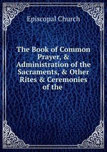 The Book of Common Prayer, & Administration of the Sacraments, & Other Rites & Ceremonies of the