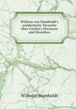 Wilhem von Humboldt`s aesthetische Versuche ber Goethe`s Hermann und Dorothea