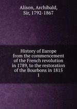 History of Europe from the commencement of the French revolution in 1789, to the restoration of the Bourbons in 1815. 1
