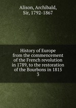 History of Europe from the commencement of the French revolution in 1789, to the restoration of the Bourbons in 1815. 3