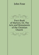Fox`s Book of Martyrs; Or, The Acts and Monuments of the Christian Church