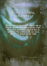 tudes sur le rgime financier de la France avant la rvolution de 1789. Nouvelle srie: Philippe le Bel et ses trois fils 1285-1328, les trois premiers Valois 1328-1380. 1