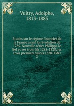 tudes sur le rgime financier de la France avant la rvolution de 1789. Nouvelle srie: Philippe le Bel et ses trois fils 1285-1328, les trois premiers Valois 1328-1380. 2