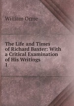 The Life and Times of Richard Baxter: With a Critical Examination of His Writings. 1