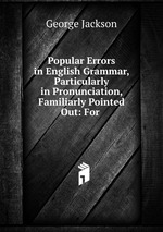Popular Errors in English Grammar, Particularly in Pronunciation, Familiarly Pointed Out: For