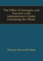 The Office of Surrogate, and Executor`s and Administrator`s Guide: Containing the Whole