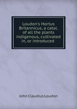 Loudon`s Hortus Britannicus, a catal. of all the plants indigenous, cultivated in, or introduced