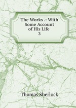 The Works .: With Some Account of His Life .. 3