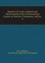 Reports of Cases Argued and Determined in the Ecclesiastical Courts at Doctors` Commons, and in .. 4