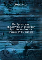 The Agamemnon of schylus, tr. and illustr. by a diss. on Grecian tragedy, by J.S. Harford