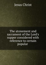 The atonement and sacrament of the Lord`s supper considered with reference to certain popular