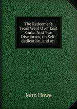 The Redeemer`s Tears Wept Over Lost Souls: And Two Discourses, on Self-dedication, and on