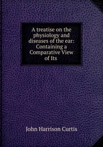 A treatise on the physiology and diseases of the ear: Containing a Comparative View of Its