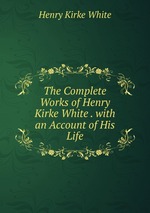 The Complete Works of Henry Kirke White . with an Account of His Life