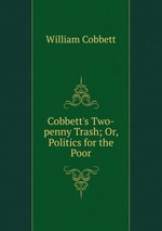 Cobbett`s Two-penny Trash; Or, Politics for the Poor