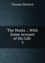 The Works .: With Some Account of His Life .. 5