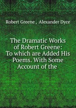 The Dramatic Works of Robert Greene: To which are Added His Poems. With Some Account of the