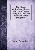 The History of Scotland: During the Life of Queen Mary, and Until the Accession of Her Son James