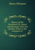History of the Northmen Or, Danes and Normans, from the Earliest Times to the Conquest of