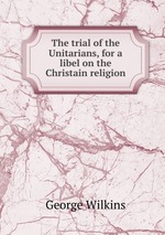 The trial of the Unitarians, for a libel on the Christain religion