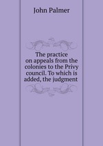 The practice on appeals from the colonies to the Privy council. To which is added, the judgment
