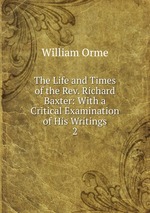 The Life and Times of the Rev. Richard Baxter: With a Critical Examination of His Writings. 2
