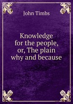 Knowledge for the people, or, The plain why and because