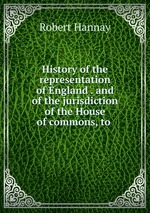 History of the representation of England . and of the jurisdiction of the House of commons, to