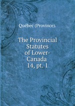 The Provincial Statutes of Lower-Canada .. 14, pt. 1