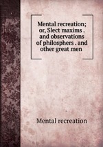 Mental recreation; or, Slect maxims . and observations of philosphers . and other great men