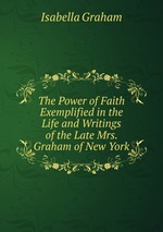 The Power of Faith Exemplified in the Life and Writings of the Late Mrs. Graham of New York