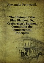 The History of the Blue Blanket: Or, Crafts-men`s Banner. Containing the Fundamental Principles