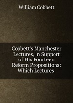 Cobbett`s Manchester Lectures, in Support of His Fourteen Reform Propositions: Which Lectures