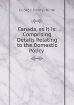 Canada, as it is: Comprising Details Relating to the Domestic Policy
