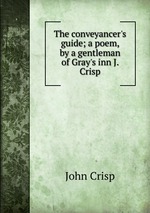 The conveyancer`s guide; a poem, by a gentleman of Gray`s inn J. Crisp