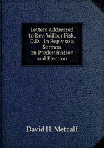 Letters Addressed to Rev. Wilbur Fisk, D.D. . in Reply to a Sermon on Predestination and Election