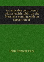 An amicable controversy with a Jewish rabbi, on the Messiah`s coming, with an exposition of