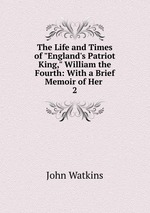 The Life and Times of "England`s Patriot King," William the Fourth: With a Brief Memoir of Her .. 2