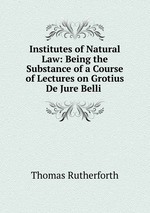 Institutes of Natural Law: Being the Substance of a Course of Lectures on Grotius De Jure Belli