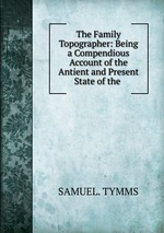 The Family Topographer: Being a Compendious Account of the Antient and Present State of the