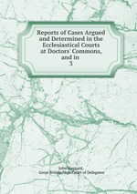 Reports of Cases Argued and Determined in the Ecclesiastical Courts at Doctors` Commons, and in .. 3