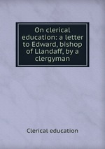 On clerical education: a letter to Edward, bishop of Llandaff, by a clergyman