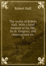 The works of Robert Hall. With a brief memoir of his life, by dr. Gregory; and observations on .. 2