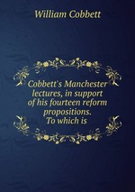 Cobbett`s Manchester lectures, in support of his fourteen reform propositions. To which is