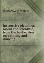 Instructive gleanings, moral and scientific, from the best writers on painting and drawing