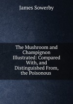 The Mushroom and Champignon Illustrated: Compared With, and Distinguished From, the Poisonous
