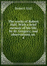 The works of Robert Hall. With a brief memoir of his life, by dr. Gregory; and observations on .. 4