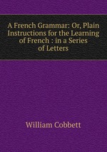 A French Grammar: Or, Plain Instructions for the Learning of French : in a Series of Letters